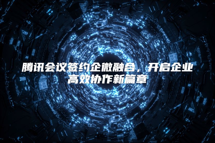 腾讯会议签约企微融合，开启企业高效协作新篇章
