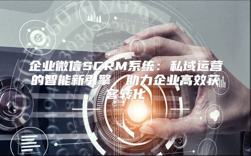 企业微信SCRM系统：私域运营的智能新引擎，助力企业高效获客转化