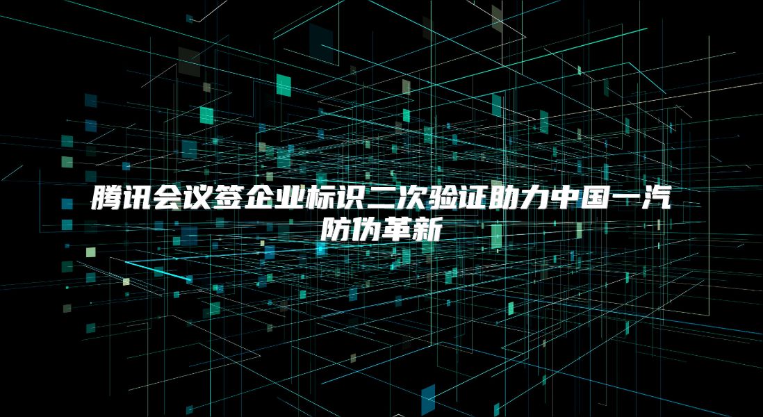 腾讯会议签企业标识二次验证助力中国一汽防伪革新