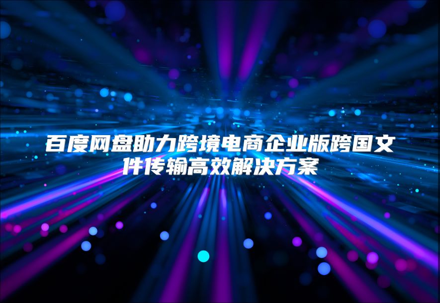 百度网盘助力跨境电商企业版跨国文件传输高效解决方案