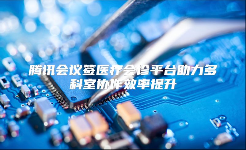腾讯会议签医疗会诊平台助力多科室协作效率提升