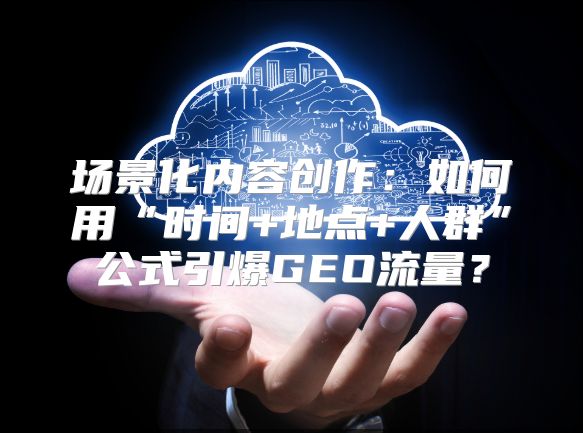 场景化内容创作：如何用“时间+地点+人群”公式引爆GEO流量？