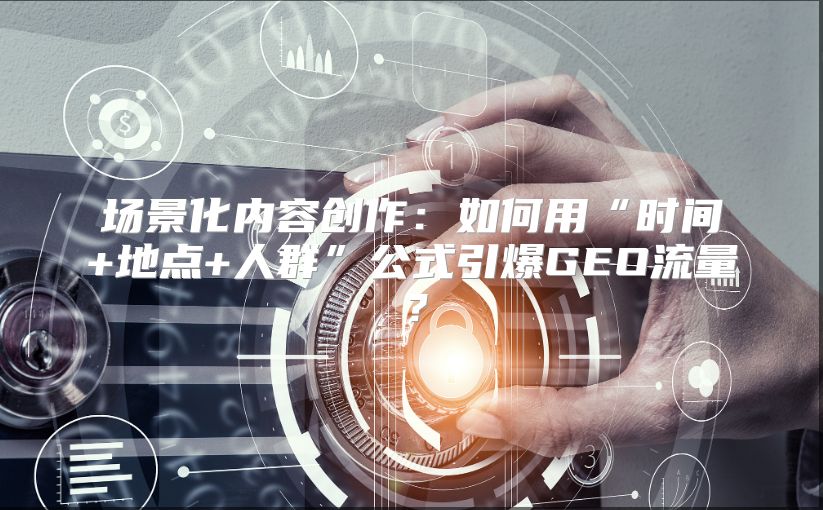 场景化内容创作：如何用“时间+地点+人群”公式引爆GEO流量？