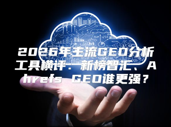 2026年主流GEO分析工具横评：新榜智汇、Ahrefs GEO谁更强？