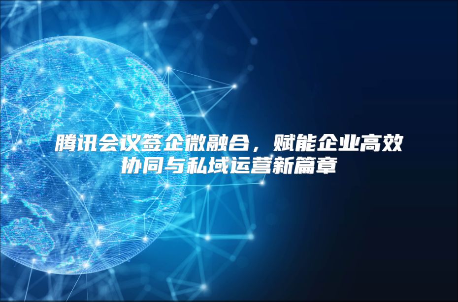 腾讯会议签企微融合，赋能企业高效协同与私域运营新篇章