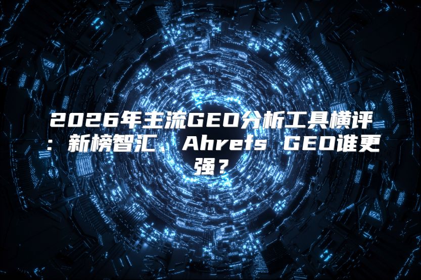 2026年主流GEO分析工具横评：新榜智汇、Ahrefs GEO谁更强？